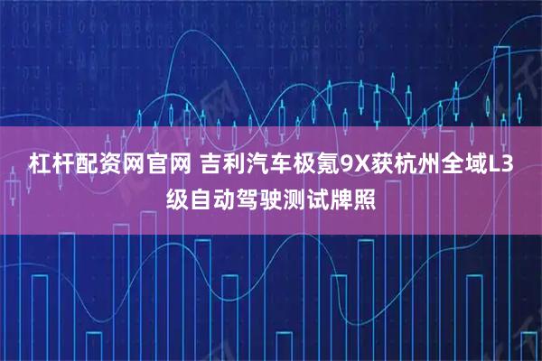 杠杆配资网官网 吉利汽车极氪9X获杭州全域L3级自动驾驶测试牌照